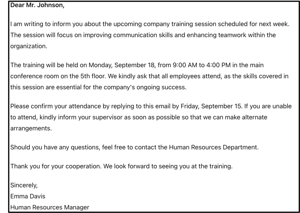 Courrier style TOEIC. Contenu du courrier : Dear Mr. Johnson, I am writing to inform you about the upcoming company training session scheduled for next week. The session will focus on improving communication skills and enhancing teamwork within the organization. The training will be held on Monday, September 18, from 9:00 AM to 4:00 PM in the main conference room on the 5th floor. We kindly ask that all employees attend, as the skills covered in this session are essential for the company's ongoing success. Please confirm your attendance by replying to this email by Friday, September 15. If you are unable to attend, kindly inform your supervisor as soon as possible so that we can make alternate arrangements. Should you have any questions, feel free to contact the Human Resources Department. Thank you for your cooperation. We look forward to seeing you at the training. Sincerely, Emma Davis Human Resources Manager